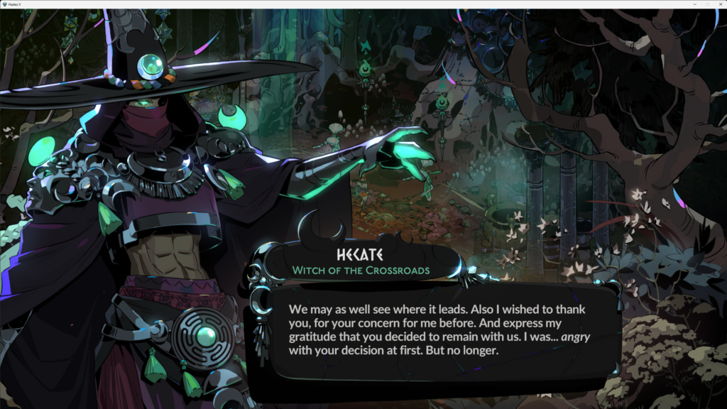 screenshot from Hades II showing dialogue from Hecate, Witch of the Crossroads that says - "We may as well see where it leads. Also I wished to thank you for your concern for me before. And express my gratitude that you decided to remain with us. I was... angry with your decision at first. But no longer."